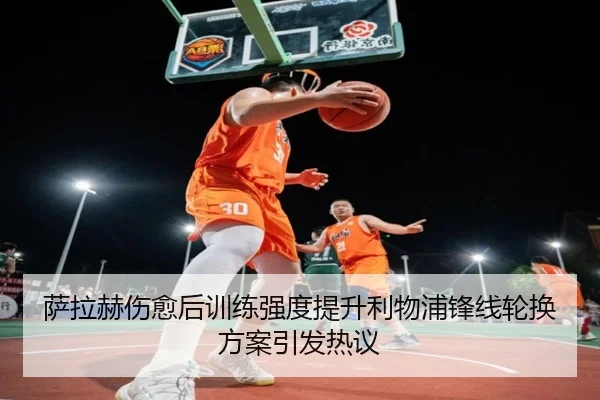 萨拉赫伤愈后训练强度提升利物浦锋线轮换方案引发热议